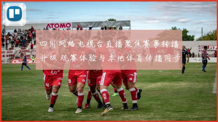 四川网络电视台直播聚焦赛事转播升级 观赛体验与本地体育传播同步提升