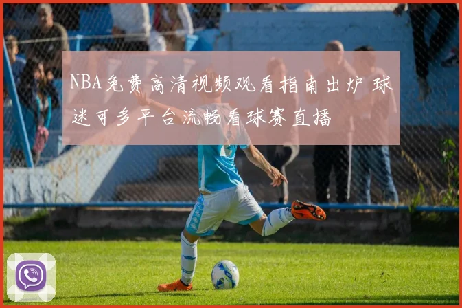 NBA免费高清视频观看指南出炉 球迷可多平台流畅看球赛直播