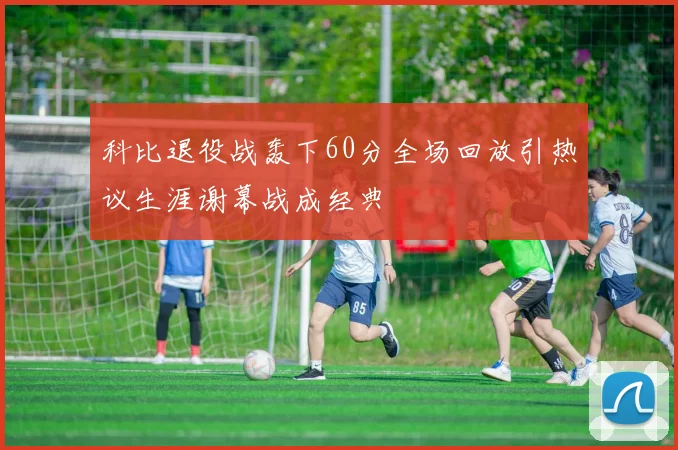 科比退役战轰下60分全场回放引热议生涯谢幕战成经典