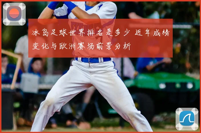冰岛足球世界排名是多少 近年成绩变化与欧洲赛场前景分析