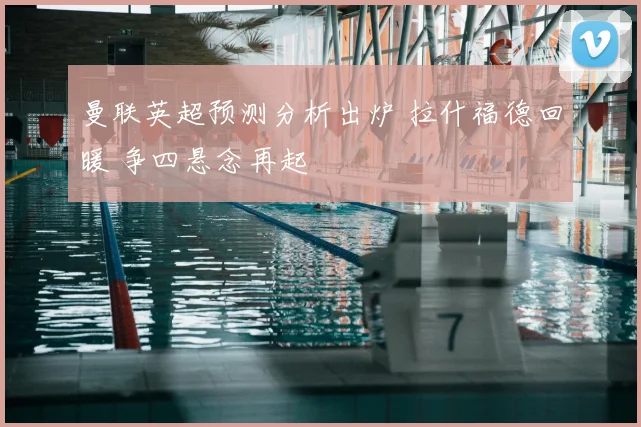 曼联英超预测分析出炉 拉什福德回暖 争四悬念再起