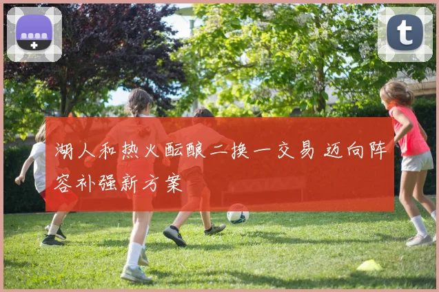 湖人和热火酝酿二换一交易 迈向阵容补强新方案