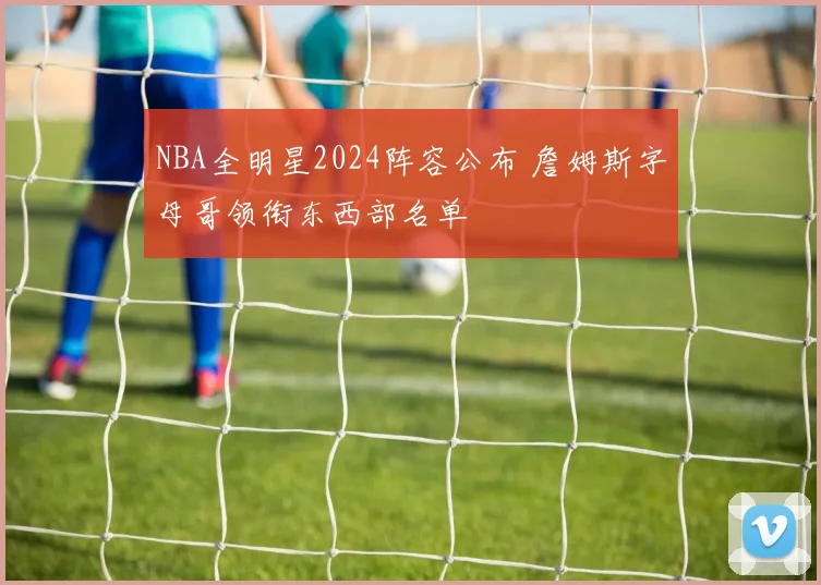 NBA全明星2024阵容公布 詹姆斯字母哥领衔东西部名单