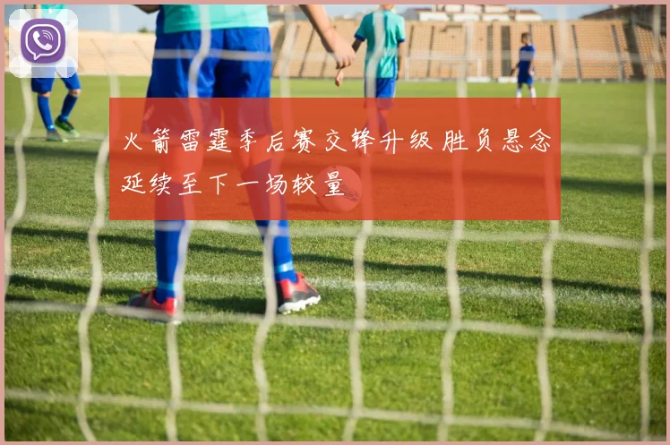 火箭雷霆季后赛交锋升级 胜负悬念延续至下一场较量