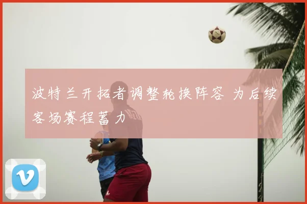 波特兰开拓者调整轮换阵容 为后续客场赛程蓄力