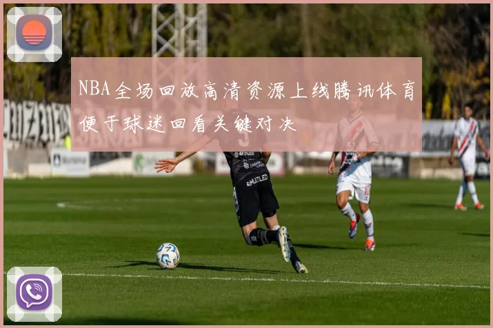 NBA全场回放高清资源上线腾讯体育便于球迷回看关键对决
