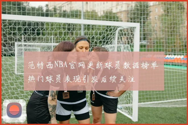 范特西NBA官网更新球员数据榜单 热门球员表现引发后续关注