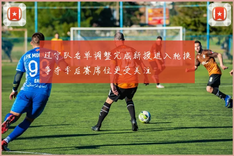 辽宁队名单调整完成新援进入轮换争夺季后赛席位更受关注