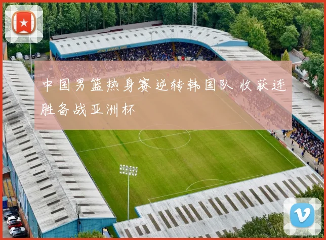 中国男篮热身赛逆转韩国队 收获连胜备战亚洲杯
