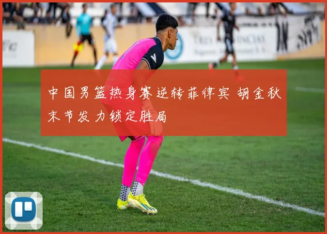 中国男篮热身赛逆转菲律宾 胡金秋末节发力锁定胜局