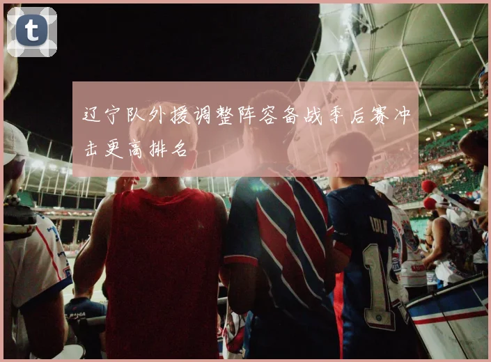 辽宁队外援调整阵容备战季后赛冲击更高排名