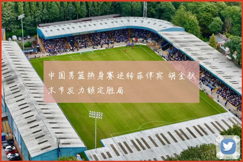 中国男篮热身赛逆转菲律宾 胡金秋末节发力锁定胜局