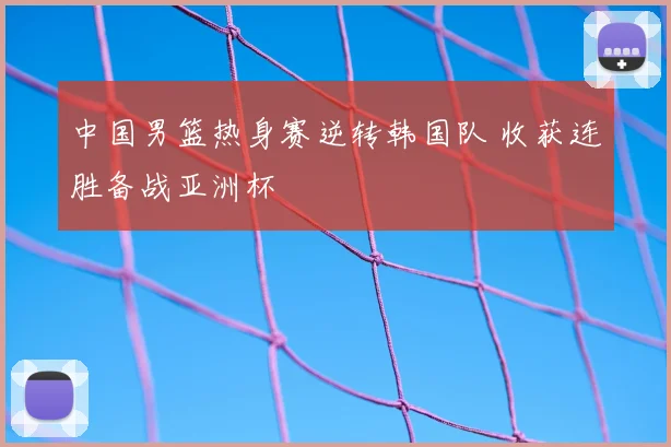 中国男篮热身赛逆转韩国队 收获连胜备战亚洲杯