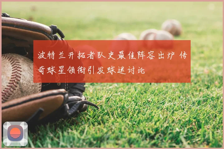 波特兰开拓者队史最佳阵容出炉 传奇球星领衔引发球迷讨论