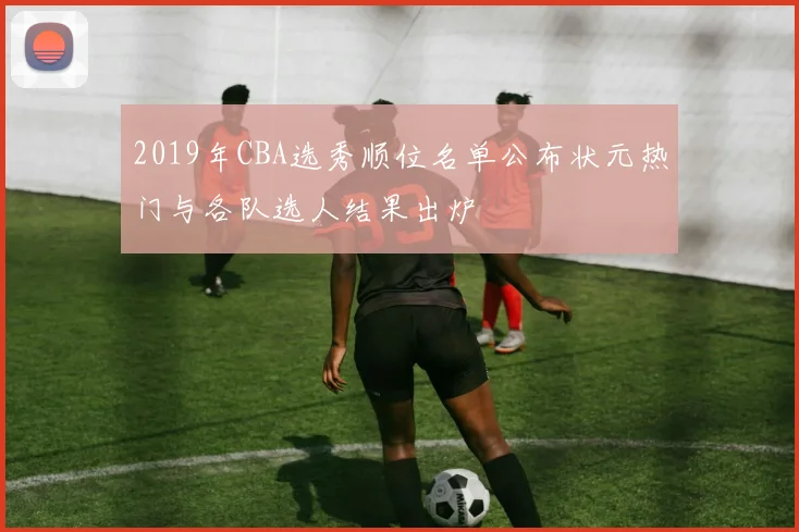 2019年CBA选秀顺位名单公布状元热门与各队选人结果出炉
