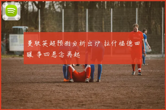 曼联英超预测分析出炉 拉什福德回暖 争四悬念再起