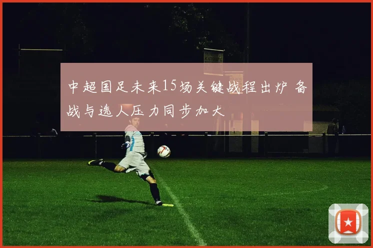 中超国足未来15场关键战程出炉 备战与选人压力同步加大