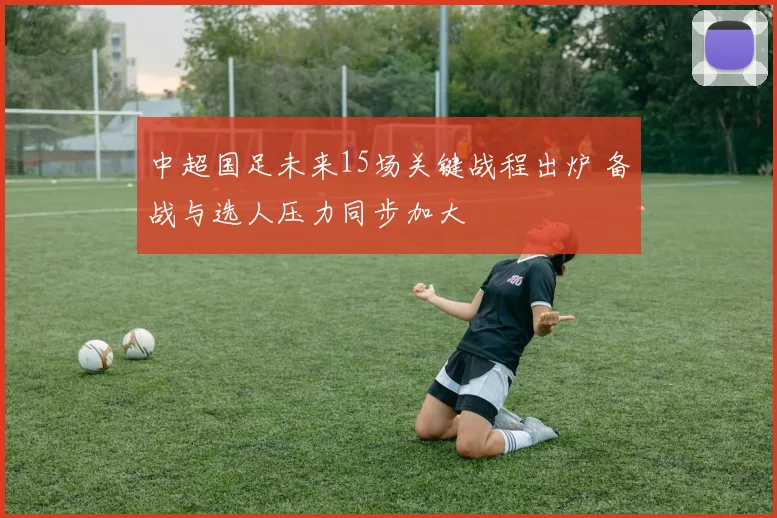 中超国足未来15场关键战程出炉 备战与选人压力同步加大